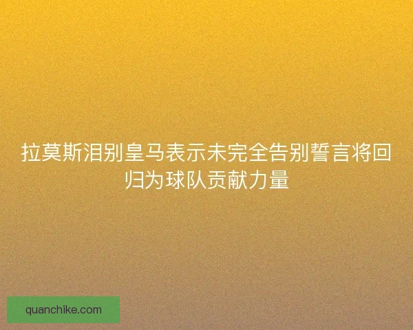 拉莫斯泪别皇马表示未完全告别誓言将回归为球队贡献力量