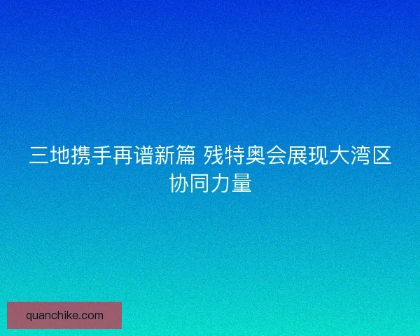 三地携手再谱新篇 残特奥会展现大湾区协同力量