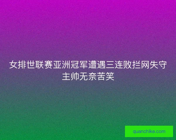 女排世联赛亚洲冠军遭遇三连败拦网失守主帅无奈苦笑